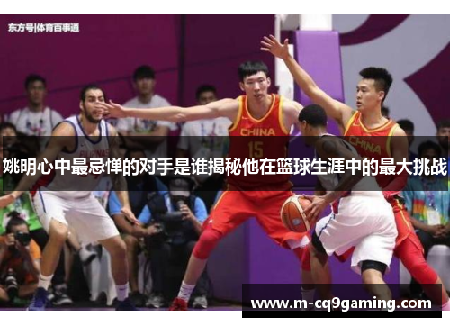 姚明心中最忌惮的对手是谁揭秘他在篮球生涯中的最大挑战