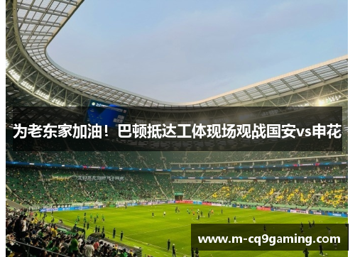 为老东家加油！巴顿抵达工体现场观战国安vs申花